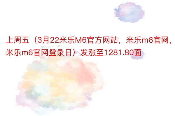 上周五（3月22米乐M6官方网站，米乐m6官网，米乐m6官网登录日）发涨至1281.80面